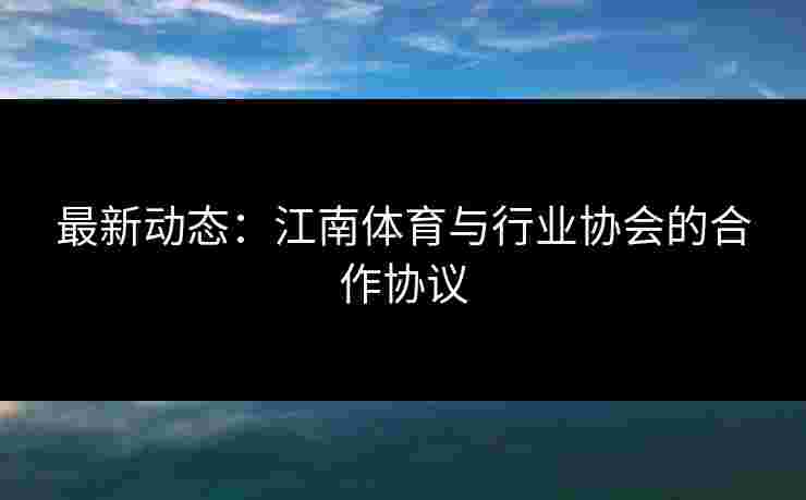 最新动态：江南体育与行业协会的合作协议