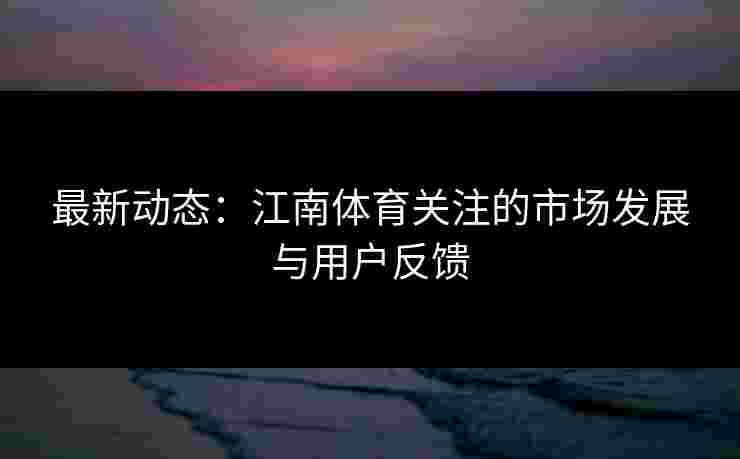 最新动态：江南体育关注的市场发展与用户反馈