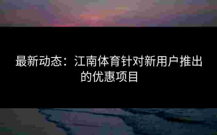 最新动态：江南体育针对新用户推出的优惠项目