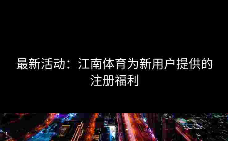 最新活动：江南体育为新用户提供的注册福利