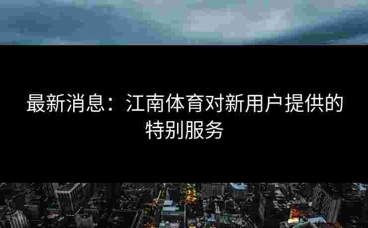 最新消息：江南体育对新用户提供的特别服务