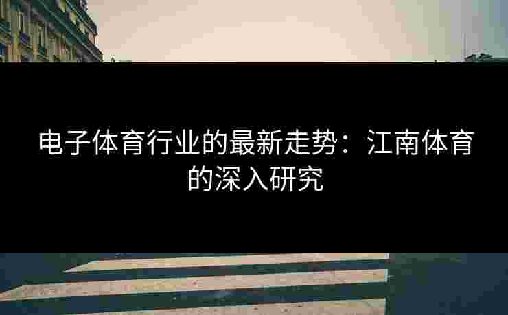 电子体育行业的最新走势：江南体育的深入研究