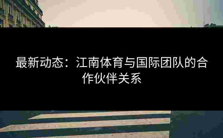 最新动态：江南体育与国际团队的合作伙伴关系